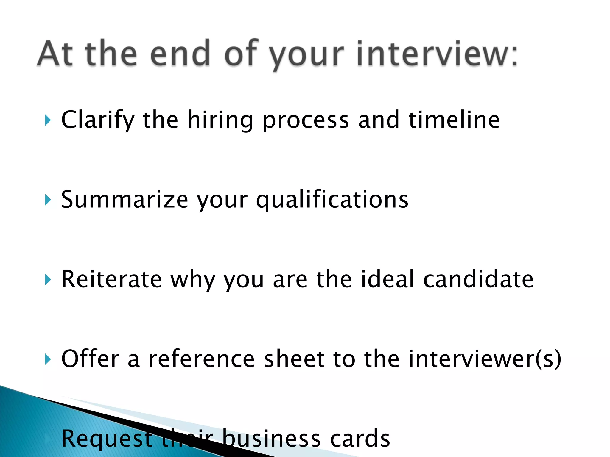 Clarify the hiring process and timeline Summarize your qualifications Reiterate why you are the ideal candidate Offer a reference sheet to the interviewer(s) Request their business cards 