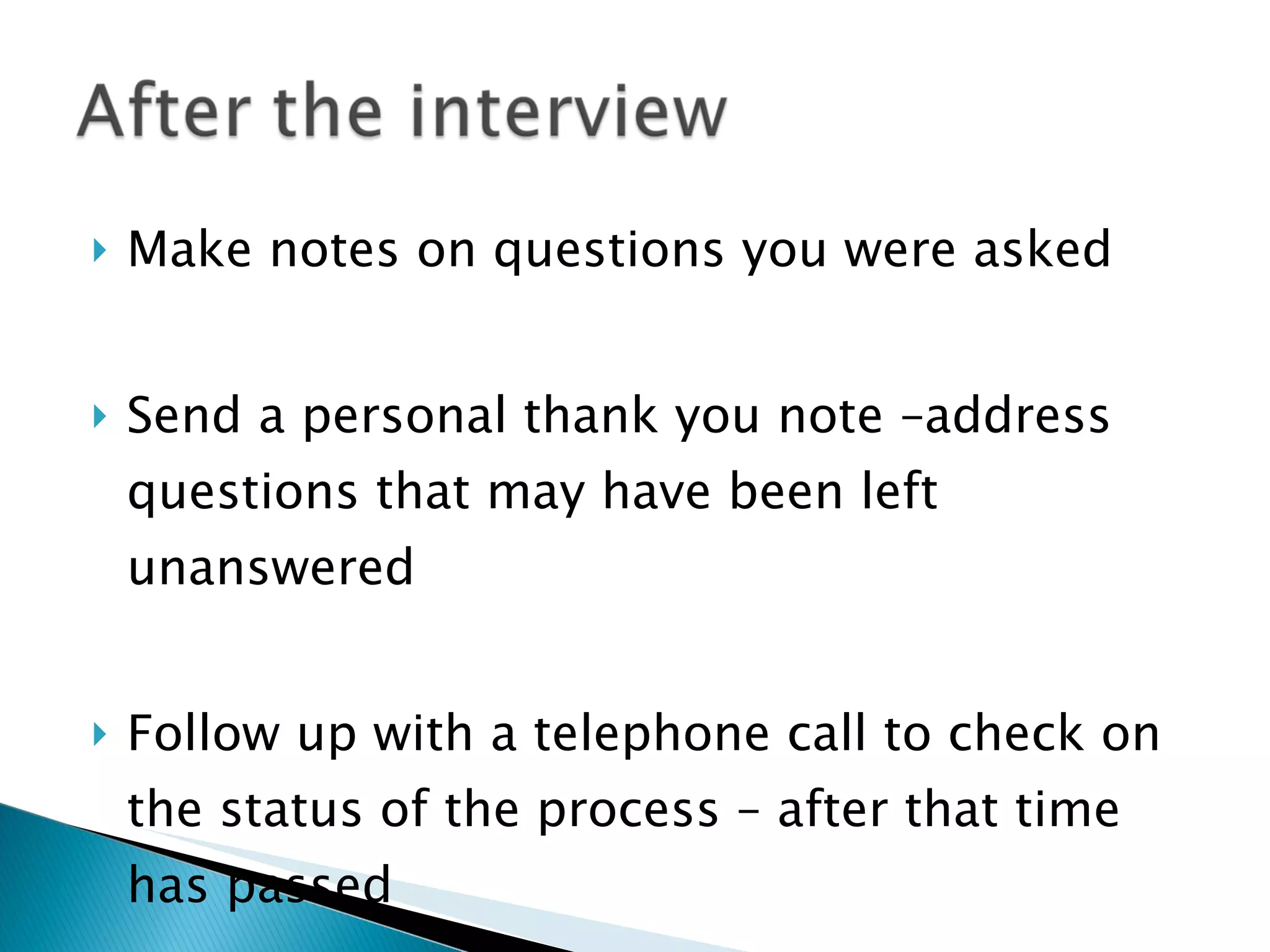 Make notes on questions you were asked Send a personal thank you note –address questions that may have been left unanswered Follow up with a telephone call to check on the status of the process – after that time has passed 