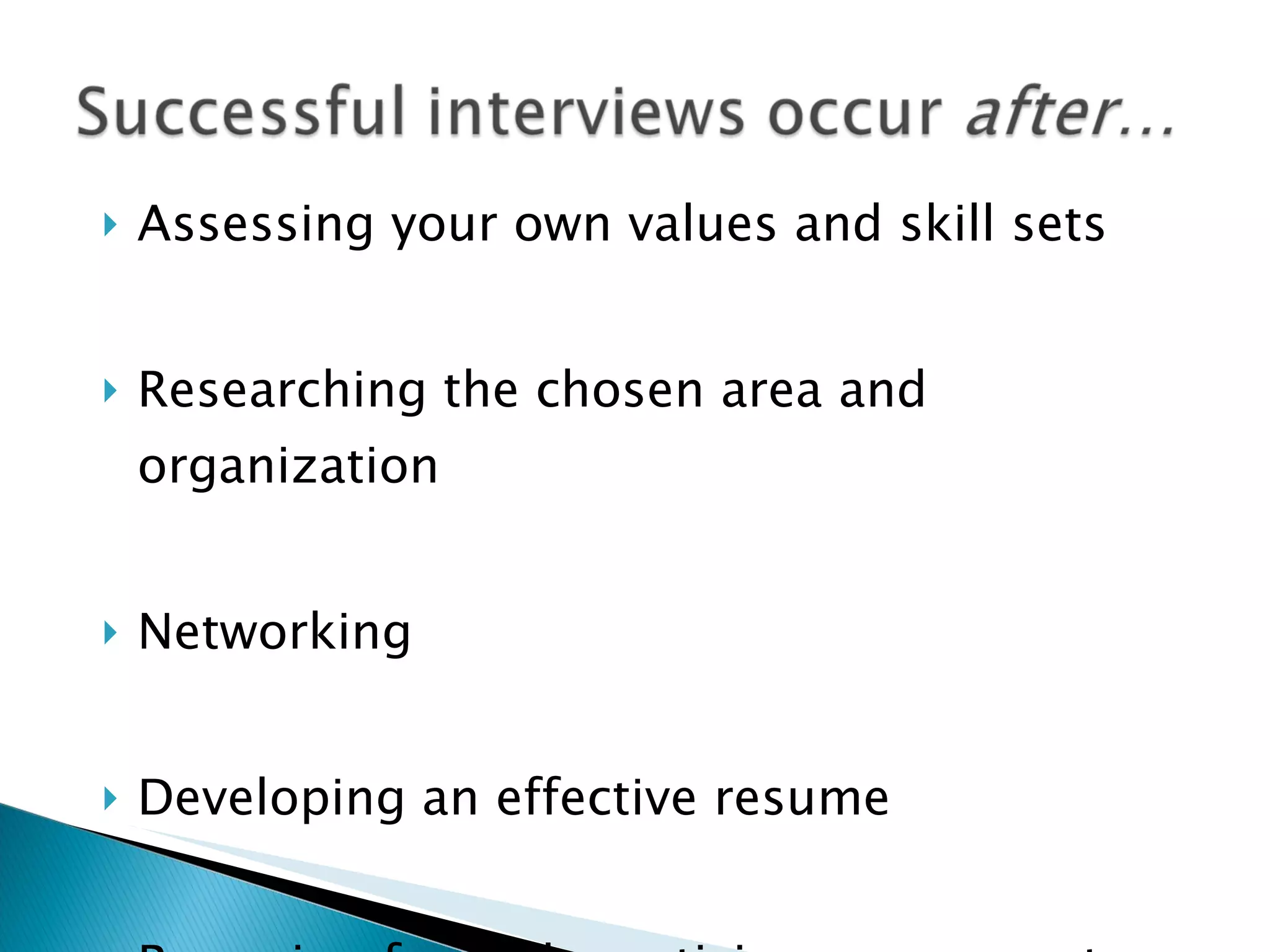 Assessing your own values and skill sets Researching the chosen area and organization Networking Developing an effective resume Preparing for and practicing responses to anticipated interview questions 