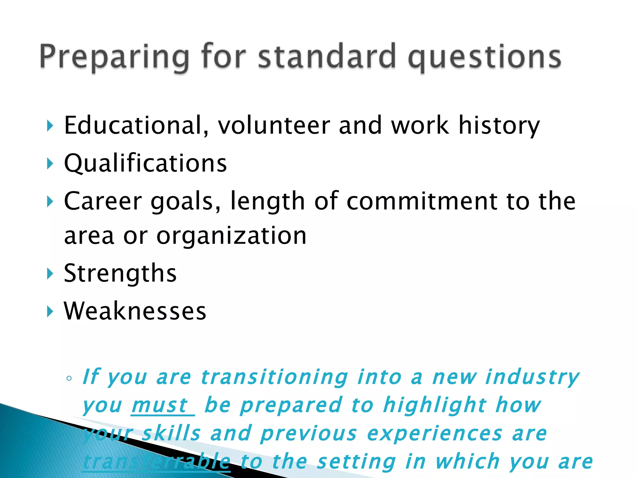 Educational, volunteer and work history Qualifications Career goals, length of commitment to the area or organization Strengths Weaknesses If you are transitioning into a new industry you  must  be prepared to highlight how your skills and previous experiences are  transferrable  to the setting in which you are interviewing 