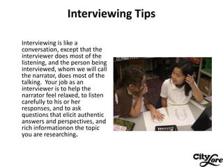 Interviewing Tips

Interviewing is like a
conversation, except that the
interviewer does most of the
listening, and the pe...