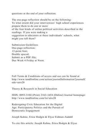 questions at the end of your reflection.
The one-page reflection should be on the following:
To what extent did your interviewees’ high school experiences
prepare them to do one or more
of the four kinds of online political activities described in the
readings. If you were making a
suggestion to educators at these individuals’ schools, what
might you tell them?
Submission Guidelines
One-page reflection;
12-point font;
Double spaced;
Submit as a PDF file;
Due Week 4 Friday at Noon.
Full Terms & Conditions of access and use can be found at
http://www.tandfonline.com/action/journalInformation?journalC
ode=utrs20
Theory & Research in Social Education
ISSN: 0093-3104 (Print) 2163-1654 (Online) Journal homepage:
http://www.tandfonline.com/loi/utrs20
Redesigning Civic Education for the Digital
Age: Participatory Politics and the Pursuit of
Democratic Engagement
Joseph Kahne, Erica Hodgin & Elyse Eidman-Aadahl
To cite this article: Joseph Kahne, Erica Hodgin & Elyse
 