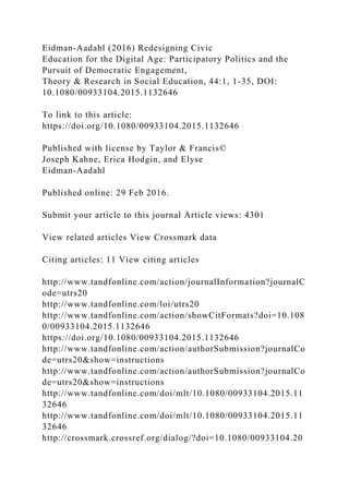 Eidman-Aadahl (2016) Redesigning Civic
Education for the Digital Age: Participatory Politics and the
Pursuit of Democratic Engagement,
Theory & Research in Social Education, 44:1, 1-35, DOI:
10.1080/00933104.2015.1132646
To link to this article:
https://doi.org/10.1080/00933104.2015.1132646
Published with license by Taylor & Francis©
Joseph Kahne, Erica Hodgin, and Elyse
Eidman-Aadahl
Published online: 29 Feb 2016.
Submit your article to this journal Article views: 4301
View related articles View Crossmark data
Citing articles: 11 View citing articles
http://www.tandfonline.com/action/journalInformation?journalC
ode=utrs20
http://www.tandfonline.com/loi/utrs20
http://www.tandfonline.com/action/showCitFormats?doi=10.108
0/00933104.2015.1132646
https://doi.org/10.1080/00933104.2015.1132646
http://www.tandfonline.com/action/authorSubmission?journalCo
de=utrs20&show=instructions
http://www.tandfonline.com/action/authorSubmission?journalCo
de=utrs20&show=instructions
http://www.tandfonline.com/doi/mlt/10.1080/00933104.2015.11
32646
http://www.tandfonline.com/doi/mlt/10.1080/00933104.2015.11
32646
http://crossmark.crossref.org/dialog/?doi=10.1080/00933104.20
 