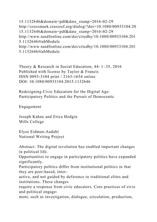 15.1132646&domain=pdf&date_stamp=2016-02-29
http://crossmark.crossref.org/dialog/?doi=10.1080/00933104.20
15.1132646&domain=pdf&date_stamp=2016-02-29
http://www.tandfonline.com/doi/citedby/10.1080/00933104.201
5.1132646#tabModule
http://www.tandfonline.com/doi/citedby/10.1080/00933104.201
5.1132646#tabModule
Theory & Research in Social Education, 44: 1–35, 2016
Published with license by Taylor & Francis
ISSN 0093-3104 print / 2163-1654 online
DOI: 10.1080/00933104.2015.1132646
Redesigning Civic Education for the Digital Age:
Participatory Politics and the Pursuit of Democratic
Engagement
Joseph Kahne and Erica Hodgin
Mills College
Elyse Eidman-Aadahl
National Writing Project
Abstract: The digital revolution has enabled important changes
in political life.
Opportunities to engage in participatory politics have expanded
significantly.
Participatory politics differ from institutional politics in that
they are peer-based, inter-
active, and not guided by deference to traditional elites and
institutions. These changes
require a response from civic educators. Core practices of civic
and political engage-
ment, such as investigation, dialogue, circulation, production,
 