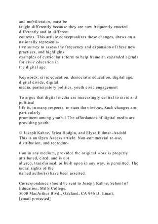 and mobilization, must be
taught differently because they are now frequently enacted
differently and in different
contexts. This article conceptualizes these changes, draws on a
nationally representa-
tive survey to assess the frequency and expansion of these new
practices, and highlights
examples of curricular reform to help frame an expanded agenda
for civic education in
the digital age.
Keywords: civic education, democratic education, digital age,
digital divide, digital
media, participatory politics, youth civic engagement
To argue that digital media are increasingly central to civic and
political
life is, in many respects, to state the obvious. Such changes are
particularly
prominent among youth.1 The affordances of digital media are
providing youth
© Joseph Kahne, Erica Hodgin, and Elyse Eidman-Aadahl
This is an Open Access article. Non-commercial re-use,
distribution, and reproduc-
tion in any medium, provided the original work is properly
attributed, cited, and is not
altered, transformed, or built upon in any way, is permitted. The
moral rights of the
named author(s) have been asserted.
Correspondence should be sent to Joseph Kahne, School of
Education, Mills College,
5000 MacArthur Blvd., Oakland, CA 94613. Email:
[email protected]
 