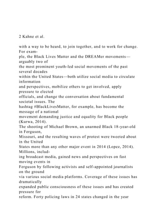 2 Kahne et al.
with a way to be heard, to join together, and to work for change.
For exam-
ple, the Black Lives Matter and the DREAMer movements—
arguably two of
the most prominent youth-led social movements of the past
several decades
within the United States—both utilize social media to circulate
information
and perspectives, mobilize others to get involved, apply
pressure to elected
officials, and change the conversation about fundamental
societal issues. The
hashtag #BlackLivesMatter, for example, has become the
message of a national
movement demanding justice and equality for Black people
(Kurwa, 2014).
The shooting of Michael Brown, an unarmed Black 18-year-old
in Ferguson,
Missouri, and the resulting waves of protest were tweeted about
in the United
States more than any other major event in 2014 (Lopez, 2014).
Millions, includ-
ing broadcast media, gained news and perspectives on fast
moving events in
Ferguson by following activists and self-appointed journalists
on the ground
via various social media platforms. Coverage of these issues has
dramatically
expanded public consciousness of these issues and has created
pressure for
reform. Forty policing laws in 24 states changed in the year
 
