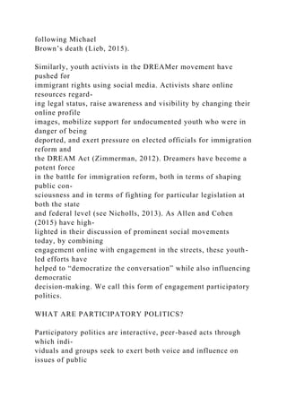 following Michael
Brown’s death (Lieb, 2015).
Similarly, youth activists in the DREAMer movement have
pushed for
immigrant rights using social media. Activists share online
resources regard-
ing legal status, raise awareness and visibility by changing their
online profile
images, mobilize support for undocumented youth who were in
danger of being
deported, and exert pressure on elected officials for immigration
reform and
the DREAM Act (Zimmerman, 2012). Dreamers have become a
potent force
in the battle for immigration reform, both in terms of shaping
public con-
sciousness and in terms of fighting for particular legislation at
both the state
and federal level (see Nicholls, 2013). As Allen and Cohen
(2015) have high-
lighted in their discussion of prominent social movements
today, by combining
engagement online with engagement in the streets, these youth-
led efforts have
helped to “democratize the conversation” while also influencing
democratic
decision-making. We call this form of engagement participatory
politics.
WHAT ARE PARTICIPATORY POLITICS?
Participatory politics are interactive, peer-based acts through
which indi-
viduals and groups seek to exert both voice and influence on
issues of public
 