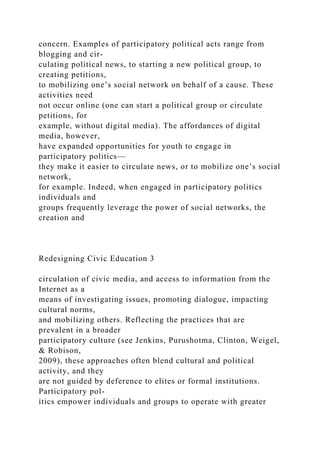 concern. Examples of participatory political acts range from
blogging and cir-
culating political news, to starting a new political group, to
creating petitions,
to mobilizing one’s social network on behalf of a cause. These
activities need
not occur online (one can start a political group or circulate
petitions, for
example, without digital media). The affordances of digital
media, however,
have expanded opportunities for youth to engage in
participatory politics—
they make it easier to circulate news, or to mobilize one’s social
network,
for example. Indeed, when engaged in participatory politics
individuals and
groups frequently leverage the power of social networks, the
creation and
Redesigning Civic Education 3
circulation of civic media, and access to information from the
Internet as a
means of investigating issues, promoting dialogue, impacting
cultural norms,
and mobilizing others. Reflecting the practices that are
prevalent in a broader
participatory culture (see Jenkins, Purushotma, Clinton, Weigel,
& Robison,
2009), these approaches often blend cultural and political
activity, and they
are not guided by deference to elites or formal institutions.
Participatory pol-
itics empower individuals and groups to operate with greater
 