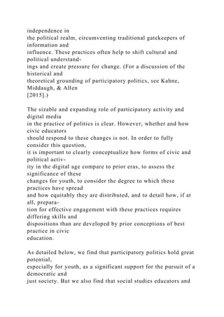 independence in
the political realm, circumventing traditional gatekeepers of
information and
influence. These practices often help to shift cultural and
political understand-
ings and create pressure for change. (For a discussion of the
historical and
theoretical grounding of participatory politics, see Kahne,
Middaugh, & Allen
[2015].)
The sizable and expanding role of participatory activity and
digital media
in the practice of politics is clear. However, whether and how
civic educators
should respond to these changes is not. In order to fully
consider this question,
it is important to clearly conceptualize how forms of civic and
political activ-
ity in the digital age compare to prior eras, to assess the
significance of these
changes for youth, to consider the degree to which these
practices have spread
and how equitably they are distributed, and to detail how, if at
all, prepara-
tion for effective engagement with these practices requires
differing skills and
dispositions than are developed by prior conceptions of best
practice in civic
education.
As detailed below, we find that participatory politics hold great
potential,
especially for youth, as a significant support for the pursuit of a
democratic and
just society. But we also find that social studies educators and
 