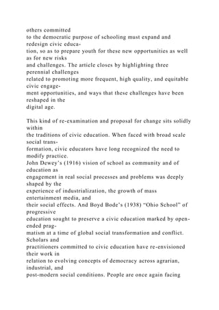 others committed
to the democratic purpose of schooling must expand and
redesign civic educa-
tion, so as to prepare youth for these new opportunities as well
as for new risks
and challenges. The article closes by highlighting three
perennial challenges
related to promoting more frequent, high quality, and equitable
civic engage-
ment opportunities, and ways that these challenges have been
reshaped in the
digital age.
This kind of re-examination and proposal for change sits solidly
within
the traditions of civic education. When faced with broad scale
social trans-
formation, civic educators have long recognized the need to
modify practice.
John Dewey’s (1916) vision of school as community and of
education as
engagement in real social processes and problems was deeply
shaped by the
experience of industrialization, the growth of mass
entertainment media, and
their social effects. And Boyd Bode’s (1938) “Ohio School” of
progressive
education sought to preserve a civic education marked by open-
ended prag-
matism at a time of global social transformation and conflict.
Scholars and
practitioners committed to civic education have re-envisioned
their work in
relation to evolving concepts of democracy across agrarian,
industrial, and
post-modern social conditions. People are once again facing
 