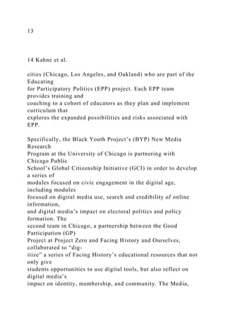 13
14 Kahne et al.
cities (Chicago, Los Angeles, and Oakland) who are part of the
Educating
for Participatory Politics (EPP) project. Each EPP team
provides training and
coaching to a cohort of educators as they plan and implement
curriculum that
explores the expanded possibilities and risks associated with
EPP.
Specifically, the Black Youth Project’s (BYP) New Media
Research
Program at the University of Chicago is partnering with
Chicago Public
School’s Global Citizenship Initiative (GCI) in order to develop
a series of
modules focused on civic engagement in the digital age,
including modules
focused on digital media use, search and credibility of online
information,
and digital media’s impact on electoral politics and policy
formation. The
second team in Chicago, a partnership between the Good
Participation (GP)
Project at Project Zero and Facing History and Ourselves,
collaborated to “dig-
itize” a series of Facing History’s educational resources that not
only give
students opportunities to use digital tools, but also reflect on
digital media’s
impact on identity, membership, and community. The Media,
 