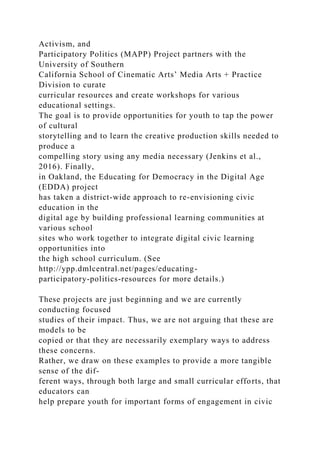 Activism, and
Participatory Politics (MAPP) Project partners with the
University of Southern
California School of Cinematic Arts’ Media Arts + Practice
Division to curate
curricular resources and create workshops for various
educational settings.
The goal is to provide opportunities for youth to tap the power
of cultural
storytelling and to learn the creative production skills needed to
produce a
compelling story using any media necessary (Jenkins et al.,
2016). Finally,
in Oakland, the Educating for Democracy in the Digital Age
(EDDA) project
has taken a district-wide approach to re-envisioning civic
education in the
digital age by building professional learning communities at
various school
sites who work together to integrate digital civic learning
opportunities into
the high school curriculum. (See
http://ypp.dmlcentral.net/pages/educating-
participatory-politics-resources for more details.)
These projects are just beginning and we are currently
conducting focused
studies of their impact. Thus, we are not arguing that these are
models to be
copied or that they are necessarily exemplary ways to address
these concerns.
Rather, we draw on these examples to provide a more tangible
sense of the dif-
ferent ways, through both large and small curricular efforts, that
educators can
help prepare youth for important forms of engagement in civic
 
