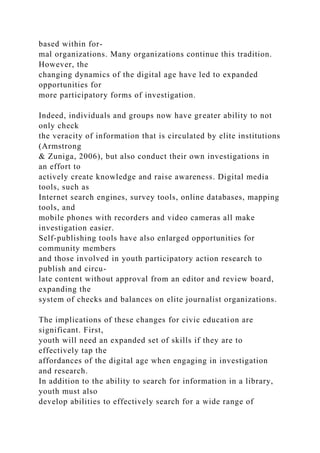 based within for-
mal organizations. Many organizations continue this tradition.
However, the
changing dynamics of the digital age have led to expanded
opportunities for
more participatory forms of investigation.
Indeed, individuals and groups now have greater ability to not
only check
the veracity of information that is circulated by elite institutions
(Armstrong
& Zuniga, 2006), but also conduct their own investigations in
an effort to
actively create knowledge and raise awareness. Digital media
tools, such as
Internet search engines, survey tools, online databases, mapping
tools, and
mobile phones with recorders and video cameras all make
investigation easier.
Self-publishing tools have also enlarged opportunities for
community members
and those involved in youth participatory action research to
publish and circu-
late content without approval from an editor and review board,
expanding the
system of checks and balances on elite journalist organizations.
The implications of these changes for civic education are
significant. First,
youth will need an expanded set of skills if they are to
effectively tap the
affordances of the digital age when engaging in investigation
and research.
In addition to the ability to search for information in a library,
youth must also
develop abilities to effectively search for a wide range of
 
