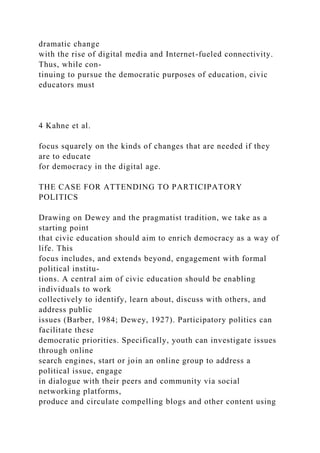 dramatic change
with the rise of digital media and Internet-fueled connectivity.
Thus, while con-
tinuing to pursue the democratic purposes of education, civic
educators must
4 Kahne et al.
focus squarely on the kinds of changes that are needed if they
are to educate
for democracy in the digital age.
THE CASE FOR ATTENDING TO PARTICIPATORY
POLITICS
Drawing on Dewey and the pragmatist tradition, we take as a
starting point
that civic education should aim to enrich democracy as a way of
life. This
focus includes, and extends beyond, engagement with formal
political institu-
tions. A central aim of civic education should be enabling
individuals to work
collectively to identify, learn about, discuss with others, and
address public
issues (Barber, 1984; Dewey, 1927). Participatory politics can
facilitate these
democratic priorities. Specifically, youth can investigate issues
through online
search engines, start or join an online group to address a
political issue, engage
in dialogue with their peers and community via social
networking platforms,
produce and circulate compelling blogs and other content using
 