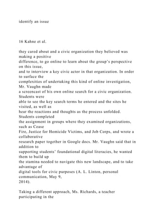identify an issue
16 Kahne et al.
they cared about and a civic organization they believed was
making a positive
difference, to go online to learn about the group’s perspective
on this issue,
and to interview a key civic actor in that organization. In order
to surface the
complexities of undertaking this kind of online investigation,
Mr. Vaughn made
a screencast of his own online search for a civic organization.
Students were
able to see the key search terms he entered and the sites he
visited, as well as
hear the reactions and thoughts as the process unfolded.
Students completed
the assignment in groups where they examined organizations,
such as Cease
Fire, Justice for Homicide Victims, and Job Corps, and wrote a
collaborative
research paper together in Google docs. Mr. Vaughn said that in
addition to
supporting students’ foundational digital literacies, he wanted
them to build up
the stamina needed to navigate this new landscape, and to take
advantage of
digital tools for civic purposes (A. L. Linton, personal
communication, May 9,
2014).
Taking a different approach, Ms. Richards, a teacher
participating in the
 