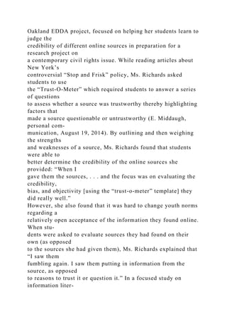 Oakland EDDA project, focused on helping her students learn to
judge the
credibility of different online sources in preparation for a
research project on
a contemporary civil rights issue. While reading articles about
New York’s
controversial “Stop and Frisk” policy, Ms. Richards asked
students to use
the “Trust-O-Meter” which required students to answer a series
of questions
to assess whether a source was trustworthy thereby highlighting
factors that
made a source questionable or untrustworthy (E. Middaugh,
personal com-
munication, August 19, 2014). By outlining and then weighing
the strengths
and weaknesses of a source, Ms. Richards found that students
were able to
better determine the credibility of the online sources she
provided: “When I
gave them the sources, . . . and the focus was on evaluating the
credibility,
bias, and objectivity [using the “trust-o-meter” template] they
did really well.”
However, she also found that it was hard to change youth norms
regarding a
relatively open acceptance of the information they found online.
When stu-
dents were asked to evaluate sources they had found on their
own (as opposed
to the sources she had given them), Ms. Richards explained that
“I saw them
fumbling again. I saw them putting in information from the
source, as opposed
to reasons to trust it or question it.” In a focused study on
information liter-
 
