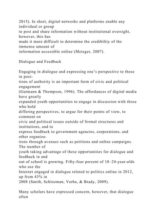 2015). In short, digital networks and platforms enable any
individual or group
to post and share information without institutional oversight,
however, this has
made it more difficult to determine the credibility of the
immense amount of
information accessible online (Metzger, 2007).
Dialogue and Feedback
Engaging in dialogue and expressing one’s perspective to those
in posi-
tions of authority is an important form of civic and political
engagement
(Gutmann & Thompson, 1996). The affordances of digital media
have greatly
expanded youth opportunities to engage in discussion with those
who hold
differing perspectives, to argue for their points of view, to
comment on
civic and political issues outside of formal structures and
institutions, and to
express feedback to government agencies, corporations, and
other organiza-
tions through avenues such as petitions and online campaigns.
The number of
youth taking advantage of these opportunities for dialogue and
feedback in and
out of school is growing. Fifty-four percent of 18–24-year-olds
who use the
Internet engaged in dialogue related to politics online in 2012,
up from 43% in
2008 (Smith, Schlozman, Verba, & Brady, 2009).
Many scholars have expressed concern, however, that dialogue
often
 