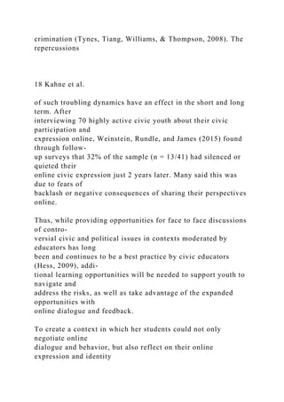 crimination (Tynes, Tiang, Williams, & Thompson, 2008). The
repercussions
18 Kahne et al.
of such troubling dynamics have an effect in the short and long
term. After
interviewing 70 highly active civic youth about their civic
participation and
expression online, Weinstein, Rundle, and James (2015) found
through follow-
up surveys that 32% of the sample (n = 13/41) had silenced or
quieted their
online civic expression just 2 years later. Many said this was
due to fears of
backlash or negative consequences of sharing their perspectives
online.
Thus, while providing opportunities for face to face discussions
of contro-
versial civic and political issues in contexts moderated by
educators has long
been and continues to be a best practice by civic educators
(Hess, 2009), addi-
tional learning opportunities will be needed to support youth to
navigate and
address the risks, as well as take advantage of the expanded
opportunities with
online dialogue and feedback.
To create a context in which her students could not only
negotiate online
dialogue and behavior, but also reflect on their online
expression and identity
 