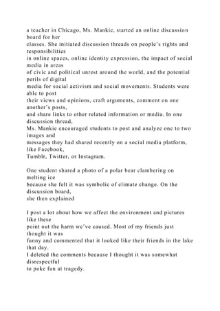 a teacher in Chicago, Ms. Mankie, started an online discussion
board for her
classes. She initiated discussion threads on people’s rights and
responsibilities
in online spaces, online identity expression, the impact of social
media in areas
of civic and political unrest around the world, and the potential
perils of digital
media for social activism and social movements. Students were
able to post
their views and opinions, craft arguments, comment on one
another’s posts,
and share links to other related information or media. In one
discussion thread,
Ms. Mankie encouraged students to post and analyze one to two
images and
messages they had shared recently on a social media platform,
like Facebook,
Tumblr, Twitter, or Instagram.
One student shared a photo of a polar bear clambering on
melting ice
because she felt it was symbolic of climate change. On the
discussion board,
she then explained
I post a lot about how we affect the environment and pictures
like these
point out the harm we’ve caused. Most of my friends just
thought it was
funny and commented that it looked like their friends in the lake
that day.
I deleted the comments because I thought it was somewhat
disrespectful
to poke fun at tragedy.
 