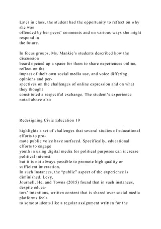 Later in class, the student had the opportunity to reflect on why
she was
offended by her peers’ comments and on various ways she might
respond in
the future.
In focus groups, Ms. Mankie’s students described how the
discussion
board opened up a space for them to share experiences online,
reflect on the
impact of their own social media use, and voice differing
opinions and per-
spectives on the challenges of online expression and on what
they thought
constituted a respectful exchange. The student’s experience
noted above also
Redesigning Civic Education 19
highlights a set of challenges that several studies of educational
efforts to pro-
mote public voice have surfaced. Specifically, educational
efforts to engage
youth in using digital media for political purposes can increase
political interest
but it is not always possible to promote high quality or
sufficient interaction.
In such instances, the “public” aspect of the experience is
diminished. Levy,
Journell, He, and Towns (2015) found that in such instances,
despite educa-
tors’ intentions, written content that is shared over social media
platforms feels
to some students like a regular assignment written for the
 