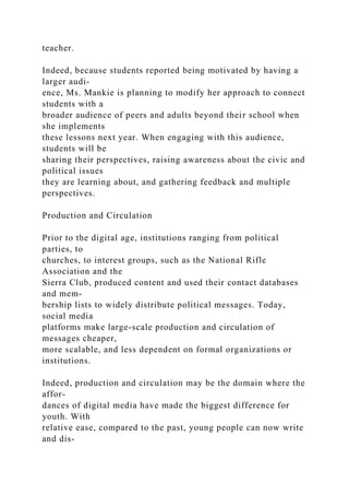 teacher.
Indeed, because students reported being motivated by having a
larger audi-
ence, Ms. Mankie is planning to modify her approach to connect
students with a
broader audience of peers and adults beyond their school when
she implements
these lessons next year. When engaging with this audience,
students will be
sharing their perspectives, raising awareness about the civic and
political issues
they are learning about, and gathering feedback and multiple
perspectives.
Production and Circulation
Prior to the digital age, institutions ranging from political
parties, to
churches, to interest groups, such as the National Rifle
Association and the
Sierra Club, produced content and used their contact databases
and mem-
bership lists to widely distribute political messages. Today,
social media
platforms make large-scale production and circulation of
messages cheaper,
more scalable, and less dependent on formal organizations or
institutions.
Indeed, production and circulation may be the domain where the
affor-
dances of digital media have made the biggest difference for
youth. With
relative ease, compared to the past, young people can now write
and dis-
 