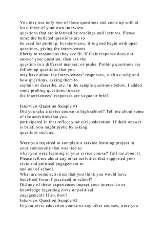 You may use only two of these questions and come up with at
least three of your own interview
questions that are informed by readings and lectures. Please
note: the bulleted questions are to
be used for probing. In interviews, it is good begin with open
questions, giving the interviewees
liberty to respond as they see fit. If their response does not
answer your question, then ask the
question in a different manner, or probe. Probing questions are
follow-up questions that you
may have about the interviewees’ responses, such as: why and
how questions, asking them to
explain or describe, etc. In the sample questions below, I added
some probing questions in case
the interviewees’ responses are vague or brief.
Interview Question Sample #1
Did you take a civics course in high school? Tell me about some
of the activities that you
participated in that reflect your civic education. If their answer
is brief, you might probe by asking
questions such as:
Were you required to complete a service learning project in
your community that was tied to
what you were learning in your civics course? Tell me about it.
Please tell me about any other activities that supported your
civic and political engagement in
and out of school.
What are some activities that you think you would have
benefited from if practiced in school?
Did any of these experiences impact your interest in or
knowledge regarding civic or political
engagement? If so, how?
Interview Question Sample #2
In your civic education course or any other courses, were you
 
