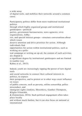 a wide array
of digital tools, and mobilize their networks around a common
cause.
Participatory politics differ from more traditional institutional
politics
through which highly organized groups and institutional
gatekeepers—political
parties, government bureaucracies, news agencies, civic
organizations, lobby-
ists, and special interest groups—structure conversations about
which issues
deserve attention and drive priorities for action. Although
individuals find
opportunities for action within institutional politics, such as
working on a polit-
ical campaign or writing an op-ed, the content of such activities
are shaped to
a significant degree by institutional gatekeepers and are limited
in number (see
Kahne et al., 2015).
Indeed, youth are increasingly tapping the power of new digital
tools
and social networks to connect their cultural interests to
politics, to express
their perspective, and to protest or in other ways exert influence
on issues
of public concern, such as poverty, online censorship, police
misconduct, and
immigrant rights (Jenkins, Shresthova, Gamber-Thompson,
Kligler-Vilenchik,
& Zimmerman, 2016). Such political engagement often takes
place locally
and without much fanfare, but it can also focus on national or
international
 