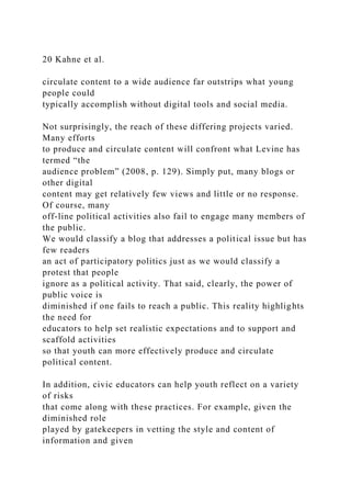 20 Kahne et al.
circulate content to a wide audience far outstrips what young
people could
typically accomplish without digital tools and social media.
Not surprisingly, the reach of these differing projects varied.
Many efforts
to produce and circulate content will confront what Levine has
termed “the
audience problem” (2008, p. 129). Simply put, many blogs or
other digital
content may get relatively few views and little or no response.
Of course, many
off-line political activities also fail to engage many members of
the public.
We would classify a blog that addresses a political issue but has
few readers
an act of participatory politics just as we would classify a
protest that people
ignore as a political activity. That said, clearly, the power of
public voice is
diminished if one fails to reach a public. This reality highlights
the need for
educators to help set realistic expectations and to support and
scaffold activities
so that youth can more effectively produce and circulate
political content.
In addition, civic educators can help youth reflect on a variety
of risks
that come along with these practices. For example, given the
diminished role
played by gatekeepers in vetting the style and content of
information and given
 
