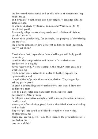 the increased permanence and public nature of statements they
might make
and circulate, youth must also now carefully consider what to
circulate and
to whom. A study by Rundle, James, and Weinstein (2015)
noted that youth
frequently adopt a casual approach to circulation of civic or
political material.
Rather than considering, for example, the purpose of circulating
the material,
the desired impact, or how different audiences might respond,
they “just click.”
Curriculum that responds to these challenges will help youth
more fully
consider the complexities and impact of circulation and
production in a highly
networked world. As one example, the MAPP team created a
workshop cur-
riculum for youth activists in order to further explore the
opportunities and
complexities of production and circulation. They began by
asking participants
to craft a compelling and creative story that would draw the
audience’s atten-
tion to a particular issue and help them express their
perspective. After groups
developed a narrative complete with a main character, a central
conflict, and
some type of resolution, participants identified what media they
had at their
fingers tips that could be utilized—whether it was video,
photography, per-
formance, crafting, etc.—and then learned the production skills
needed as the
process unfolded.
 