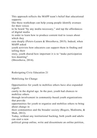 This approach reflects the MAPP team’s belief that educational
supports
like these workshops can help young people identify avenues
for their voices
to be heard “by any media necessary,” and tap the affordances
of digital media
in order to learn how to produce content tied to issues about
which they
care deeply (Peters-Lazaro & Shresthova, 2015). Indeed, when
MAPP asked
youth activists how educators can support them in finding and
telling their
story, youth shared how important it is to “make participation
less daunting”
(Shresthova, 2014).
Redesigning Civic Education 21
Mobilizing for Change
Opportunities for youth to mobilize others have also expanded
signifi-
cantly in the digital age. In the past, youth had chances to
mobilize others
through involvement in community-based youth organizations
that provide
opportunities for youth to organize and mobilize others to bring
about change in
their communities and the broader society (Rogers, Mediratta, &
Shah, 2012).
Today, without any institutional backing, both youth and adults
can start a new
political group online, write and disseminate an online petition,
 