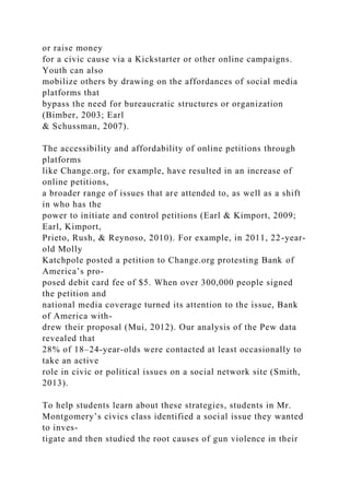 or raise money
for a civic cause via a Kickstarter or other online campaigns.
Youth can also
mobilize others by drawing on the affordances of social media
platforms that
bypass the need for bureaucratic structures or organization
(Bimber, 2003; Earl
& Schussman, 2007).
The accessibility and affordability of online petitions through
platforms
like Change.org, for example, have resulted in an increase of
online petitions,
a broader range of issues that are attended to, as well as a shift
in who has the
power to initiate and control petitions (Earl & Kimport, 2009;
Earl, Kimport,
Prieto, Rush, & Reynoso, 2010). For example, in 2011, 22-year-
old Molly
Katchpole posted a petition to Change.org protesting Bank of
America’s pro-
posed debit card fee of $5. When over 300,000 people signed
the petition and
national media coverage turned its attention to the issue, Bank
of America with-
drew their proposal (Mui, 2012). Our analysis of the Pew data
revealed that
28% of 18–24-year-olds were contacted at least occasionally to
take an active
role in civic or political issues on a social network site (Smith,
2013).
To help students learn about these strategies, students in Mr.
Montgomery’s civics class identified a social issue they wanted
to inves-
tigate and then studied the root causes of gun violence in their
 