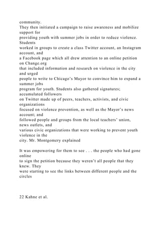 community.
They then initiated a campaign to raise awareness and mobilize
support for
providing youth with summer jobs in order to reduce violence.
Students
worked in groups to create a class Twitter account, an Instagram
account, and
a Facebook page which all drew attention to an online petition
on Change.org
that included information and research on violence in the city
and urged
people to write to Chicago’s Mayor to convince him to expand a
summer jobs
program for youth. Students also gathered signatures;
accumulated followers
on Twitter made up of peers, teachers, activists, and civic
organizations
focused on violence prevention, as well as the Mayor’s news
account; and
followed people and groups from the local teachers’ union,
news outlets, and
various civic organizations that were working to prevent youth
violence in the
city. Mr. Montgomery explained
It was empowering for them to see . . . the people who had gone
online
to sign the petition because they weren’t all people that they
knew. They
were starting to see the links between different people and the
circles
22 Kahne et al.
 