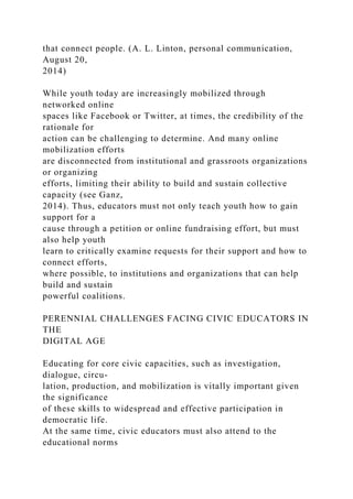that connect people. (A. L. Linton, personal communication,
August 20,
2014)
While youth today are increasingly mobilized through
networked online
spaces like Facebook or Twitter, at times, the credibility of the
rationale for
action can be challenging to determine. And many online
mobilization efforts
are disconnected from institutional and grassroots organizations
or organizing
efforts, limiting their ability to build and sustain collective
capacity (see Ganz,
2014). Thus, educators must not only teach youth how to gain
support for a
cause through a petition or online fundraising effort, but must
also help youth
learn to critically examine requests for their support and how to
connect efforts,
where possible, to institutions and organizations that can help
build and sustain
powerful coalitions.
PERENNIAL CHALLENGES FACING CIVIC EDUCATORS IN
THE
DIGITAL AGE
Educating for core civic capacities, such as investigation,
dialogue, circu-
lation, production, and mobilization is vitally important given
the significance
of these skills to widespread and effective participation in
democratic life.
At the same time, civic educators must also attend to the
educational norms
 