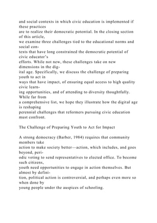 and social contexts in which civic education is implemented if
these practices
are to realize their democratic potential. In the closing section
of this article,
we examine three challenges tied to the educational norms and
social con-
texts that have long constrained the democratic potential of
civic educator’s
efforts. While not new, these challenges take on new
dimensions in the dig-
ital age. Specifically, we discuss the challenge of preparing
youth to act in
ways that have impact, of ensuring equal access to high quality
civic learn-
ing opportunities, and of attending to diversity thoughtfully.
While far from
a comprehensive list, we hope they illustrate how the digital age
is reshaping
perennial challenges that reformers pursuing civic education
must confront.
The Challenge of Preparing Youth to Act for Impact
A strong democracy (Barber, 1984) requires that community
members take
action to make society better—action, which includes, and goes
beyond, peri-
odic voting to send representatives to elected office. To become
such citizens,
youth need opportunities to engage in action themselves. But
almost by defini-
tion, political action is controversial, and perhaps even more so
when done by
young people under the auspices of schooling.
 