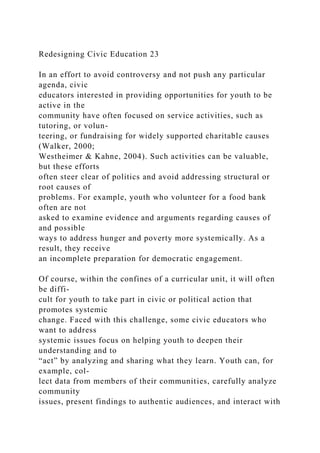 Redesigning Civic Education 23
In an effort to avoid controversy and not push any particular
agenda, civic
educators interested in providing opportunities for youth to be
active in the
community have often focused on service activities, such as
tutoring, or volun-
teering, or fundraising for widely supported charitable causes
(Walker, 2000;
Westheimer & Kahne, 2004). Such activities can be valuable,
but these efforts
often steer clear of politics and avoid addressing structural or
root causes of
problems. For example, youth who volunteer for a food bank
often are not
asked to examine evidence and arguments regarding causes of
and possible
ways to address hunger and poverty more systemically. As a
result, they receive
an incomplete preparation for democratic engagement.
Of course, within the confines of a curricular unit, it will often
be diffi-
cult for youth to take part in civic or political action that
promotes systemic
change. Faced with this challenge, some civic educators who
want to address
systemic issues focus on helping youth to deepen their
understanding and to
“act” by analyzing and sharing what they learn. Youth can, for
example, col-
lect data from members of their communities, carefully analyze
community
issues, present findings to authentic audiences, and interact with
 