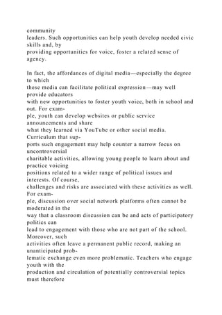 community
leaders. Such opportunities can help youth develop needed civic
skills and, by
providing opportunities for voice, foster a related sense of
agency.
In fact, the affordances of digital media—especially the degree
to which
these media can facilitate political expression—may well
provide educators
with new opportunities to foster youth voice, both in school and
out. For exam-
ple, youth can develop websites or public service
announcements and share
what they learned via YouTube or other social media.
Curriculum that sup-
ports such engagement may help counter a narrow focus on
uncontroversial
charitable activities, allowing young people to learn about and
practice voicing
positions related to a wider range of political issues and
interests. Of course,
challenges and risks are associated with these activities as well.
For exam-
ple, discussion over social network platforms often cannot be
moderated in the
way that a classroom discussion can be and acts of participatory
politics can
lead to engagement with those who are not part of the school.
Moreover, such
activities often leave a permanent public record, making an
unanticipated prob-
lematic exchange even more problematic. Teachers who engage
youth with the
production and circulation of potentially controversial topics
must therefore
 