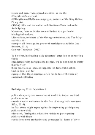 issues and garner widespread attention, as did the
#BlackLivesMatter and
#IfTheyGunnedMeDown campaigns, protests of the Stop Online
Piracy Act
(SOPA) bills, and the online mobilization efforts tied to the
Arab Spring.
Moreover, these activities are not limited to a particular
ideological outlook.
Libertarians, members of the Occupy movement, and Tea Party
activists, for
example, all leverage the power of participatory politics (see
Bennett, 2012;
Gamber-Thompson, 2012).
To be clear, in focusing civic educators’ attention on supporting
youth
engagement with participatory politics, we do not mean to imply
that we view
these practices as inherent supports for democratic action.
Critics point out, for
example, that these practices often fail to foster the kind of
sustained collective
Redesigning Civic Education 5
political capacity and commitment needed to impact societal
problems or to
sustain a social movement in the face of strong resistance (see
Sifry, 2014).
In fact, some might argue against incorporating participatory
politics into civic
education, fearing that education related to participatory
politics will divert
youth from more productive and consequential forms of civic
 
