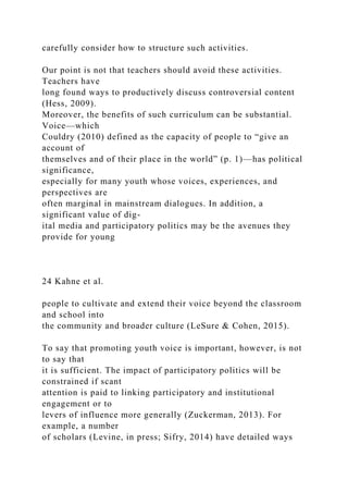carefully consider how to structure such activities.
Our point is not that teachers should avoid these activities.
Teachers have
long found ways to productively discuss controversial content
(Hess, 2009).
Moreover, the benefits of such curriculum can be substantial.
Voice—which
Couldry (2010) defined as the capacity of people to “give an
account of
themselves and of their place in the world” (p. 1)—has political
significance,
especially for many youth whose voices, experiences, and
perspectives are
often marginal in mainstream dialogues. In addition, a
significant value of dig-
ital media and participatory politics may be the avenues they
provide for young
24 Kahne et al.
people to cultivate and extend their voice beyond the classroom
and school into
the community and broader culture (LeSure & Cohen, 2015).
To say that promoting youth voice is important, however, is not
to say that
it is sufficient. The impact of participatory politics will be
constrained if scant
attention is paid to linking participatory and institutional
engagement or to
levers of influence more generally (Zuckerman, 2013). For
example, a number
of scholars (Levine, in press; Sifry, 2014) have detailed ways
 