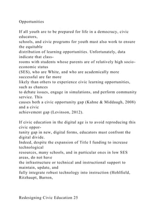 Opportunities
If all youth are to be prepared for life in a democracy, civic
educators,
schools, and civic programs for youth must also work to ensure
the equitable
distribution of learning opportunities. Unfortunately, data
indicate that class-
rooms with students whose parents are of relatively high socio-
economic status
(SES), who are White, and who are academically more
successful are far more
likely than others to experience civic learning opportunities,
such as chances
to debate issues, engage in simulations, and perform community
service. This
causes both a civic opportunity gap (Kahne & Middaugh, 2008)
and a civic
achievement gap (Levinson, 2012).
If civic education in the digital age is to avoid reproducing this
civic oppor-
tunity gap in new, digital forms, educators must confront the
digital divide.
Indeed, despite the expansion of Title I funding to increase
technological
resources, many schools, and in particular ones in low SES
areas, do not have
the infrastructure or technical and instructional support to
maintain, update, and
fully integrate robust technology into instruction (Hohlfield,
Ritzhaupt, Barron,
Redesigning Civic Education 25
 