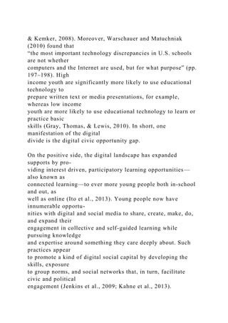 & Kemker, 2008). Moreover, Warschauer and Matuchniak
(2010) found that
“the most important technology discrepancies in U.S. schools
are not whether
computers and the Internet are used, but for what purpose” (pp.
197–198). High
income youth are significantly more likely to use educational
technology to
prepare written text or media presentations, for example,
whereas low income
youth are more likely to use educational technology to learn or
practice basic
skills (Gray, Thomas, & Lewis, 2010). In short, one
manifestation of the digital
divide is the digital civic opportunity gap.
On the positive side, the digital landscape has expanded
supports by pro-
viding interest driven, participatory learning opportunities—
also known as
connected learning—to ever more young people both in-school
and out, as
well as online (Ito et al., 2013). Young people now have
innumerable opportu-
nities with digital and social media to share, create, make, do,
and expand their
engagement in collective and self-guided learning while
pursuing knowledge
and expertise around something they care deeply about. Such
practices appear
to promote a kind of digital social capital by developing the
skills, exposure
to group norms, and social networks that, in turn, facilitate
civic and political
engagement (Jenkins et al., 2009; Kahne et al., 2013).
 
