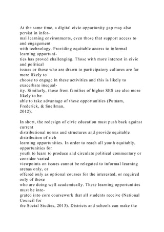 At the same time, a digital civic opportunity gap may also
persist in infor-
mal learning environments, even those that support access to
and engagement
with technology. Providing equitable access to informal
learning opportuni-
ties has proved challenging. Those with more interest in civic
and political
issues or those who are drawn to participatory cultures are far
more likely to
choose to engage in these activities and this is likely to
exacerbate inequal-
ity. Similarly, those from families of higher SES are also more
likely to be
able to take advantage of these opportunities (Putnam,
Frederick, & Snellman,
2012).
In short, the redesign of civic education must push back against
current
distributional norms and structures and provide equitable
distribution of rich
learning opportunities. In order to reach all youth equitably,
opportunities for
youth to learn to produce and circulate political commentary or
consider varied
viewpoints on issues cannot be relegated to informal learning
arenas only, or
offered only as optional courses for the interested, or required
only of those
who are doing well academically. These learning opportunities
must be inte-
grated into core coursework that all students receive (National
Council for
the Social Studies, 2013). Districts and schools can make the
 