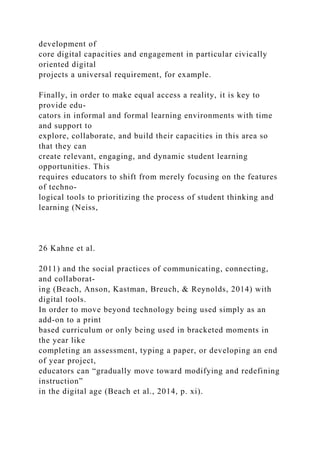 development of
core digital capacities and engagement in particular civically
oriented digital
projects a universal requirement, for example.
Finally, in order to make equal access a reality, it is key to
provide edu-
cators in informal and formal learning environments with time
and support to
explore, collaborate, and build their capacities in this area so
that they can
create relevant, engaging, and dynamic student learning
opportunities. This
requires educators to shift from merely focusing on the features
of techno-
logical tools to prioritizing the process of student thinking and
learning (Neiss,
26 Kahne et al.
2011) and the social practices of communicating, connecting,
and collaborat-
ing (Beach, Anson, Kastman, Breuch, & Reynolds, 2014) with
digital tools.
In order to move beyond technology being used simply as an
add-on to a print
based curriculum or only being used in bracketed moments in
the year like
completing an assessment, typing a paper, or developing an end
of year project,
educators can “gradually move toward modifying and redefining
instruction”
in the digital age (Beach et al., 2014, p. xi).
 