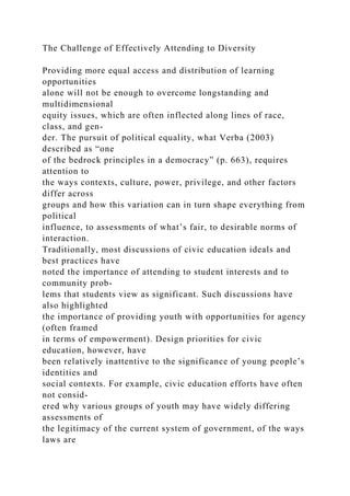 The Challenge of Effectively Attending to Diversity
Providing more equal access and distribution of learning
opportunities
alone will not be enough to overcome longstanding and
multidimensional
equity issues, which are often inflected along lines of race,
class, and gen-
der. The pursuit of political equality, what Verba (2003)
described as “one
of the bedrock principles in a democracy” (p. 663), requires
attention to
the ways contexts, culture, power, privilege, and other factors
differ across
groups and how this variation can in turn shape everything from
political
influence, to assessments of what’s fair, to desirable norms of
interaction.
Traditionally, most discussions of civic education ideals and
best practices have
noted the importance of attending to student interests and to
community prob-
lems that students view as significant. Such discussions have
also highlighted
the importance of providing youth with opportunities for agency
(often framed
in terms of empowerment). Design priorities for civic
education, however, have
been relatively inattentive to the significance of young people’s
identities and
social contexts. For example, civic education efforts have often
not consid-
ered why various groups of youth may have widely differing
assessments of
the legitimacy of the current system of government, of the ways
laws are
 