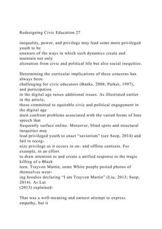 Redesigning Civic Education 27
inequality, power, and privilege may lead some more privileged
youth to be
unaware of the ways in which such dynamics create and
maintain not only
alienation from civic and political life but also social inequities.
Determining the curricular implications of these concerns has
always been
challenging for civic educators (Banks, 2008; Parker, 1997),
and participation
in the digital age raises additional issues. As illustrated earlier
in the article,
those committed to equitable civic and political engagement in
the digital age
must confront problems associated with the varied forms of hate
speech that
frequently surface online. Moreover, blind spots and structural
inequities may
lead privileged youth to enact “saviorism” (see Soep, 2014) and
fail to recog-
nize privilege as it occurs in on- and offline contexts. For
example, in an effort
to draw attention to and create a unified response to the tragic
killing of a Black
teen, Trayvon Martin, some White people posted photos of
themselves wear-
ing hoodies declaring “I am Trayvon Martin” (Liu, 2013; Soep,
2014). As Lui
(2013) explained:
That was a well-meaning and earnest attempt to express
empathy, but it
 