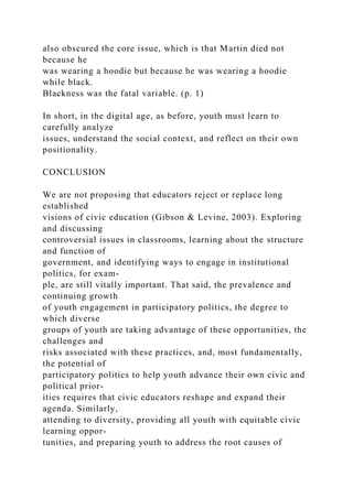 also obscured the core issue, which is that Martin died not
because he
was wearing a hoodie but because he was wearing a hoodie
while black.
Blackness was the fatal variable. (p. 1)
In short, in the digital age, as before, youth must learn to
carefully analyze
issues, understand the social context, and reflect on their own
positionality.
CONCLUSION
We are not proposing that educators reject or replace long
established
visions of civic education (Gibson & Levine, 2003). Exploring
and discussing
controversial issues in classrooms, learning about the structure
and function of
government, and identifying ways to engage in institutional
politics, for exam-
ple, are still vitally important. That said, the prevalence and
continuing growth
of youth engagement in participatory politics, the degree to
which diverse
groups of youth are taking advantage of these opportunities, the
challenges and
risks associated with these practices, and, most fundamentally,
the potential of
participatory politics to help youth advance their own civic and
political prior-
ities requires that civic educators reshape and expand their
agenda. Similarly,
attending to diversity, providing all youth with equitable civic
learning oppor-
tunities, and preparing youth to address the root causes of
 