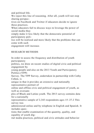 and political life.
We reject this line of reasoning. After all, youth will not stop
sharing perspec-
tives on Facebook and Twitter if educators decide to ignore
these practices.
When educators fail to discuss ways to leverage the power of
social media they
simply make it less likely that the democratic potential of
participatory poli-
tics will be realized and more likely that the problems that can
come with such
engagement will increase.
RESEARCH METHODS
In order to assess the frequency and distribution of youth
participatory
politics, we draw on recent studies of digital civic and political
engagement by
young people and also on the 2013 Youth and Participatory
Politics (YPP)
Survey. The YPP Survey, undertaken in partnership with Cathy
Cohen, is
unique in that it provides an extensive and nationally
representative portrait of
online and offline civic and political engagement of youth, as
well as oversam-
ples of Black and Latino youth. The 2013 survey contains data
for a nationally
representative sample of 2,343 respondents ages 15–27.2 This
survey was
administered online and by telephone in English and Spanish. It
includes ques-
tions that enable examination of the quantity, quality, and
equality of youth dig-
ital media practices, political and civic attitudes and behavior
 