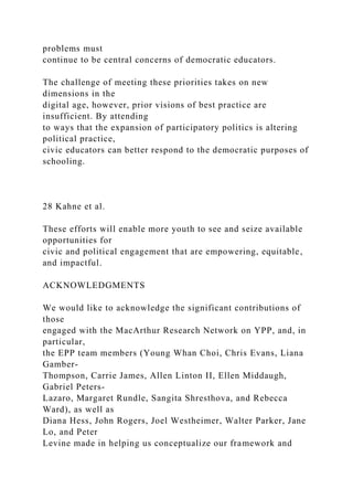 problems must
continue to be central concerns of democratic educators.
The challenge of meeting these priorities takes on new
dimensions in the
digital age, however, prior visions of best practice are
insufficient. By attending
to ways that the expansion of participatory politics is altering
political practice,
civic educators can better respond to the democratic purposes of
schooling.
28 Kahne et al.
These efforts will enable more youth to see and seize available
opportunities for
civic and political engagement that are empowering, equitable,
and impactful.
ACKNOWLEDGMENTS
We would like to acknowledge the significant contributions of
those
engaged with the MacArthur Research Network on YPP, and, in
particular,
the EPP team members (Young Whan Choi, Chris Evans, Liana
Gamber-
Thompson, Carrie James, Allen Linton II, Ellen Middaugh,
Gabriel Peters-
Lazaro, Margaret Rundle, Sangita Shresthova, and Rebecca
Ward), as well as
Diana Hess, John Rogers, Joel Westheimer, Walter Parker, Jane
Lo, and Peter
Levine made in helping us conceptualize our framework and
 