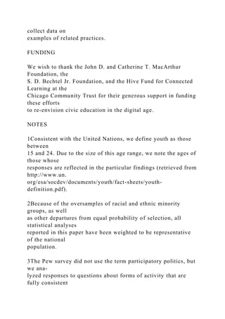 collect data on
examples of related practices.
FUNDING
We wish to thank the John D. and Catherine T. MacArthur
Foundation, the
S. D. Bechtel Jr. Foundation, and the Hive Fund for Connected
Learning at the
Chicago Community Trust for their generous support in funding
these efforts
to re-envision civic education in the digital age.
NOTES
1Consistent with the United Nations, we define youth as those
between
15 and 24. Due to the size of this age range, we note the ages of
those whose
responses are reflected in the particular findings (retrieved from
http://www.un.
org/esa/socdev/documents/youth/fact-sheets/youth-
definition.pdf).
2Because of the oversamples of racial and ethnic minority
groups, as well
as other departures from equal probability of selection, all
statistical analyses
reported in this paper have been weighted to be representative
of the national
population.
3The Pew survey did not use the term participatory politics, but
we ana-
lyzed responses to questions about forms of activity that are
fully consistent
 