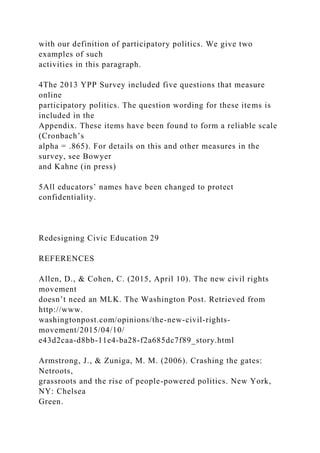 with our definition of participatory politics. We give two
examples of such
activities in this paragraph.
4The 2013 YPP Survey included five questions that measure
online
participatory politics. The question wording for these items is
included in the
Appendix. These items have been found to form a reliable scale
(Cronbach’s
alpha = .865). For details on this and other measures in the
survey, see Bowyer
and Kahne (in press)
5All educators’ names have been changed to protect
confidentiality.
Redesigning Civic Education 29
REFERENCES
Allen, D., & Cohen, C. (2015, April 10). The new civil rights
movement
doesn’t need an MLK. The Washington Post. Retrieved from
http://www.
washingtonpost.com/opinions/the-new-civil-rights-
movement/2015/04/10/
e43d2caa-d8bb-11e4-ba28-f2a685dc7f89_story.html
Armstrong, J., & Zuniga, M. M. (2006). Crashing the gates:
Netroots,
grassroots and the rise of people-powered politics. New York,
NY: Chelsea
Green.
 