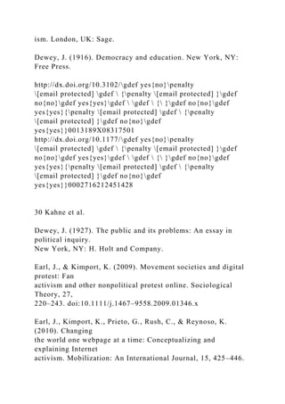 ism. London, UK: Sage.
Dewey, J. (1916). Democracy and education. New York, NY:
Free Press.
http://dx.doi.org/10.3102/gdef yes{no}penalty
[email protected] gdef  {penalty [email protected] }gdef
no{no}gdef yes{yes}gdef  gdef  { }gdef no{no}gdef
yes{yes}{penalty [email protected] gdef  {penalty
[email protected] }gdef no{no}gdef
yes{yes}}0013189X08317501
http://dx.doi.org/10.1177/gdef yes{no}penalty
[email protected] gdef  {penalty [email protected] }gdef
no{no}gdef yes{yes}gdef  gdef  { }gdef no{no}gdef
yes{yes}{penalty [email protected] gdef  {penalty
[email protected] }gdef no{no}gdef
yes{yes}}0002716212451428
30 Kahne et al.
Dewey, J. (1927). The public and its problems: An essay in
political inquiry.
New York, NY: H. Holt and Company.
Earl, J., & Kimport, K. (2009). Movement societies and digital
protest: Fan
activism and other nonpolitical protest online. Sociological
Theory, 27,
220–243. doi:10.1111/j.1467–9558.2009.01346.x
Earl, J., Kimport, K., Prieto, G., Rush, C., & Reynoso, K.
(2010). Changing
the world one webpage at a time: Conceptualizing and
explaining Internet
activism. Mobilization: An International Journal, 15, 425–446.
 